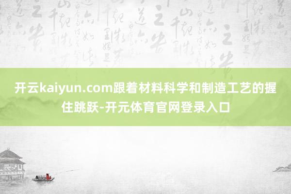 开云kaiyun.com跟着材料科学和制造工艺的握住跳跃-开元体育官网登录入口