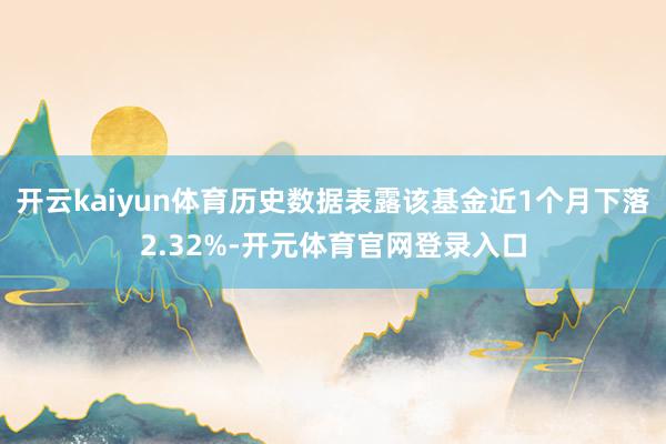 开云kaiyun体育历史数据表露该基金近1个月下落2.32%-开元体育官网登录入口