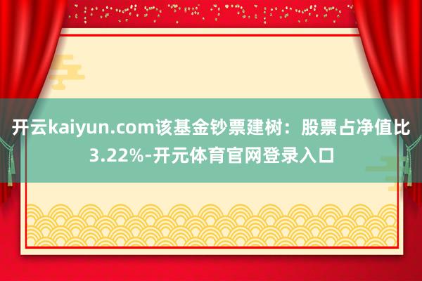 开云kaiyun.com该基金钞票建树：股票占净值比3.22%-开元体育官网登录入口