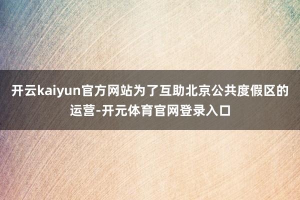 开云kaiyun官方网站为了互助北京公共度假区的运营-开元体育官网登录入口