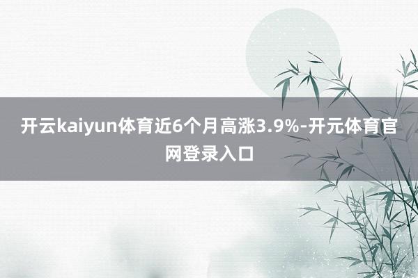 开云kaiyun体育近6个月高涨3.9%-开元体育官网登录入口