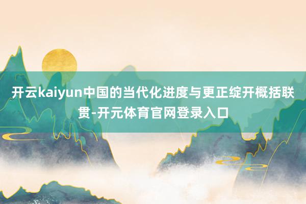 开云kaiyun中国的当代化进度与更正绽开概括联贯-开元体育官网登录入口