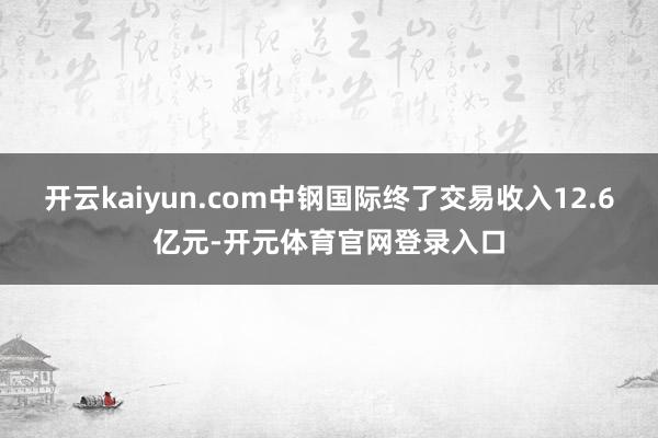 开云kaiyun.com中钢国际终了交易收入12.6亿元-开元体育官网登录入口