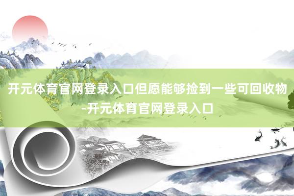 开元体育官网登录入口但愿能够捡到一些可回收物-开元体育官网登录入口