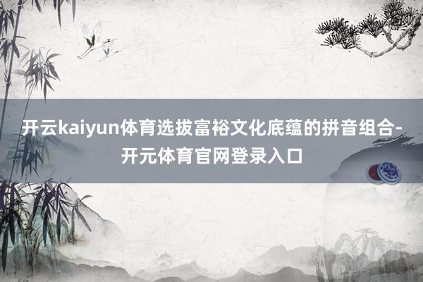 开云kaiyun体育选拔富裕文化底蕴的拼音组合-开元体育官网登录入口