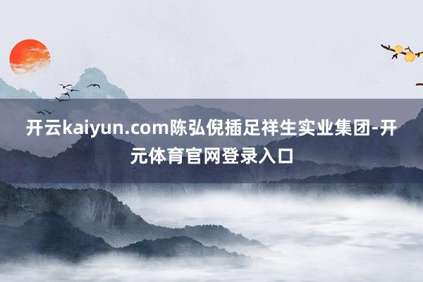 开云kaiyun.com陈弘倪插足祥生实业集团-开元体育官网登录入口