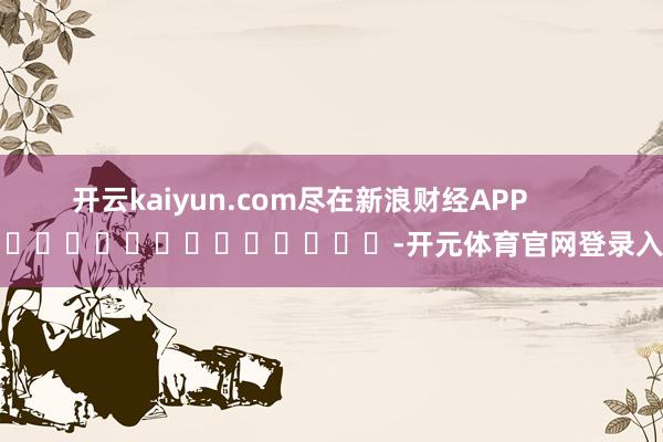 开云kaiyun.com尽在新浪财经APP            													-开元体育官网登录入口