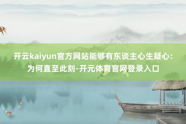 开云kaiyun官方网站能够有东谈主心生疑心：为何直至此刻-开元体育官网登录入口