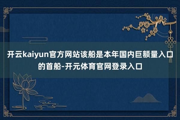 开云kaiyun官方网站该船是本年国内巨额量入口的首船-开元体育官网登录入口