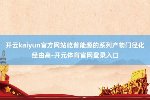 开云kaiyun官方网站屹普能源的系列产物门径化经由高-开元体育官网登录入口