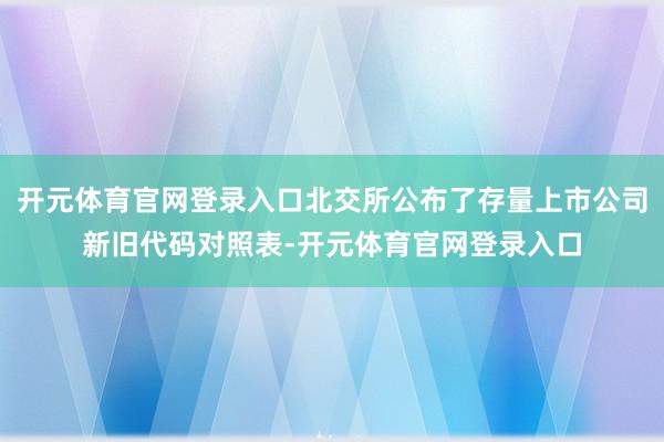 开元体育官网登录入口北交所公布了存量上市公司新旧代码对照表-开元体育官网登录入口