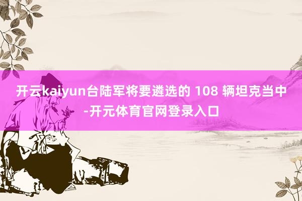 开云kaiyun台陆军将要遴选的 108 辆坦克当中-开元体育官网登录入口