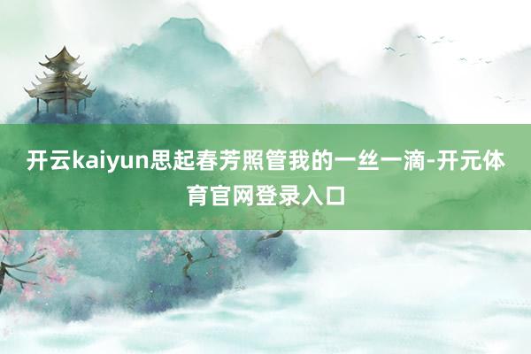 开云kaiyun思起春芳照管我的一丝一滴-开元体育官网登录入口