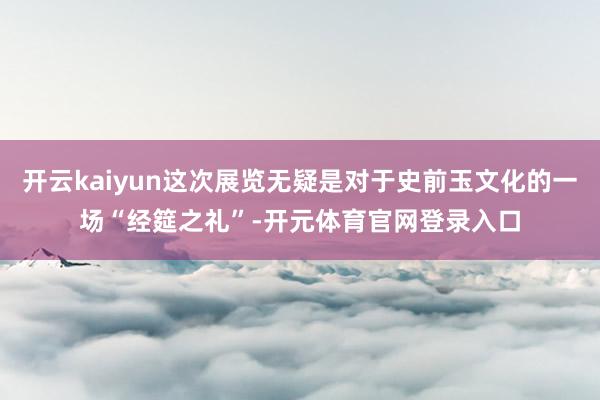 开云kaiyun这次展览无疑是对于史前玉文化的一场“经筵之礼”-开元体育官网登录入口