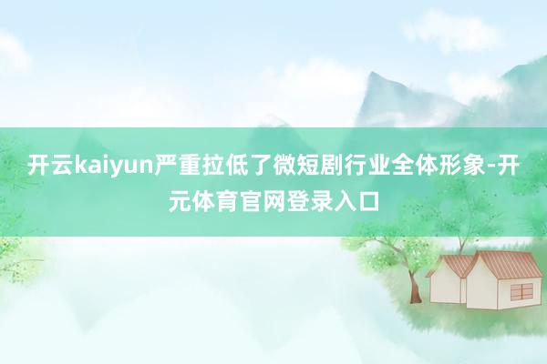 开云kaiyun严重拉低了微短剧行业全体形象-开元体育官网登录入口