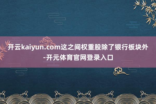 开云kaiyun.com这之间权重股除了银行板块外-开元体育官网登录入口