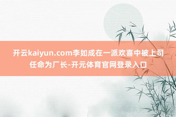 开云kaiyun.com李如成在一派欢喜中被上司任命为厂长-开元体育官网登录入口