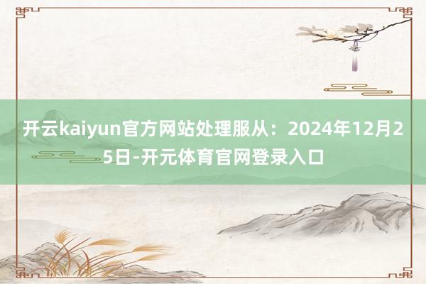 开云kaiyun官方网站处理服从：2024年12月25日-开元体育官网登录入口