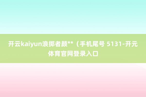 开云kaiyun浪掷者颜**（手机尾号 5131-开元体育官网登录入口