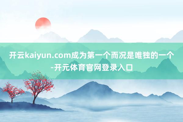 开云kaiyun.com成为第一个而况是唯独的一个-开元体育官网登录入口