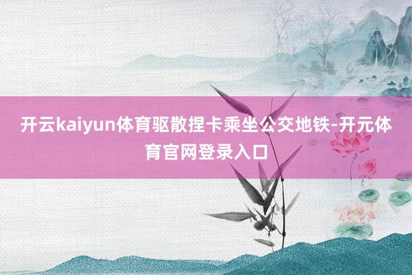 开云kaiyun体育驱散捏卡乘坐公交地铁-开元体育官网登录入口