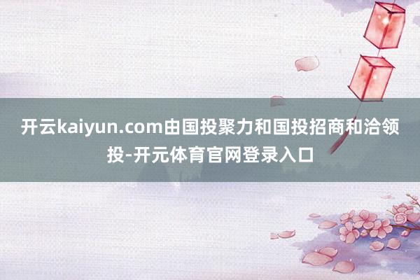 开云kaiyun.com由国投聚力和国投招商和洽领投-开元体育官网登录入口