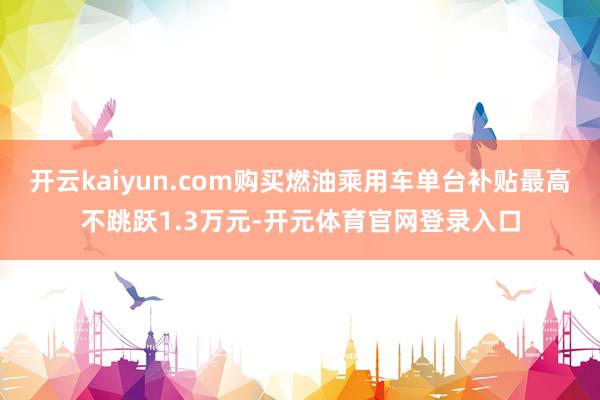 开云kaiyun.com购买燃油乘用车单台补贴最高不跳跃1.3万元-开元体育官网登录入口