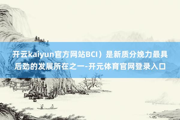 开云kaiyun官方网站BCI）是新质分娩力最具后劲的发展所在之一-开元体育官网登录入口