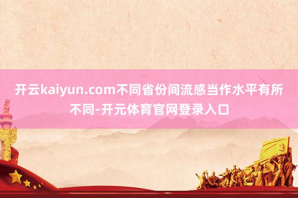 开云kaiyun.com不同省份间流感当作水平有所不同-开元体育官网登录入口