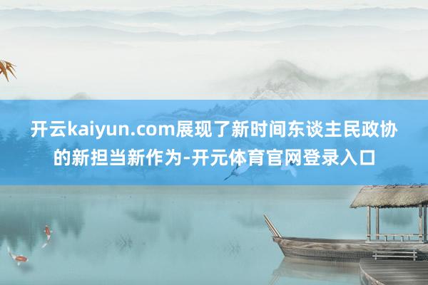 开云kaiyun.com展现了新时间东谈主民政协的新担当新作为-开元体育官网登录入口