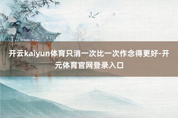 开云kaiyun体育只消一次比一次作念得更好-开元体育官网登录入口