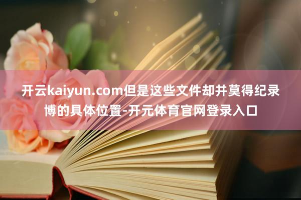 开云kaiyun.com但是这些文件却并莫得纪录博的具体位置-开元体育官网登录入口