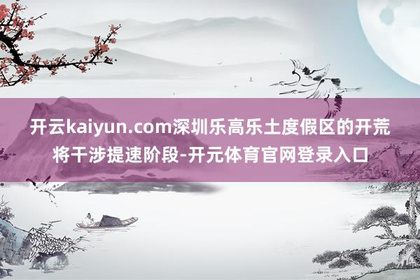 开云kaiyun.com深圳乐高乐土度假区的开荒将干涉提速阶段-开元体育官网登录入口