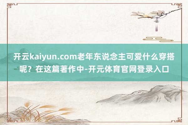 开云kaiyun.com老年东说念主可爱什么穿搭呢？在这篇著作中-开元体育官网登录入口