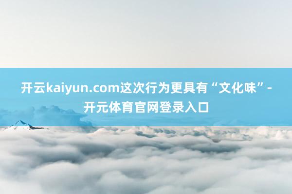 开云kaiyun.com这次行为更具有“文化味”-开元体育官网登录入口