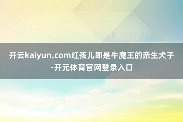 开云kaiyun.com红孩儿即是牛魔王的亲生犬子-开元体育官网登录入口