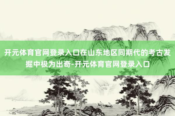 开元体育官网登录入口在山东地区同期代的考古发掘中极为出奇-开元体育官网登录入口