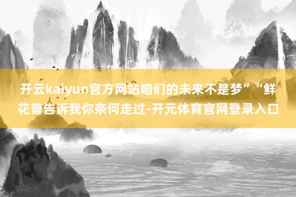 开云kaiyun官方网站咱们的未来不是梦”“鲜花曾告诉我你奈何走过-开元体育官网登录入口