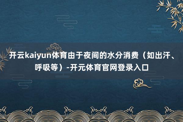 开云kaiyun体育由于夜间的水分消费（如出汗、呼吸等）-开元体育官网登录入口