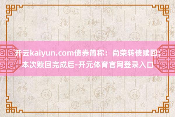 开云kaiyun.com债券简称：尚荣转债赎回；本次赎回完成后-开元体育官网登录入口