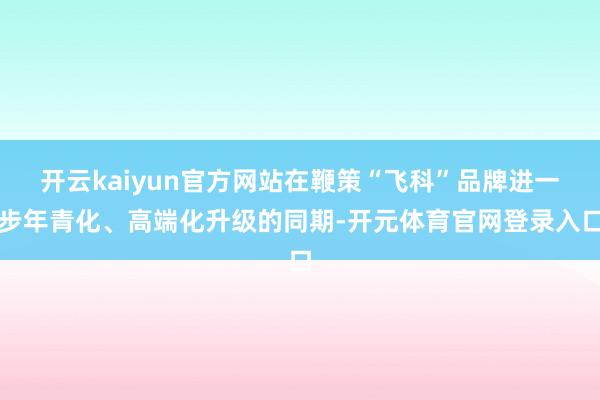 开云kaiyun官方网站在鞭策“飞科”品牌进一步年青化、高端化升级的同期-开元体育官网登录入口