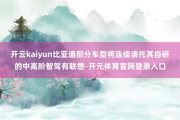 开云kaiyun比亚迪部分车型将连续请托其自研的中高阶智驾有联想-开元体育官网登录入口