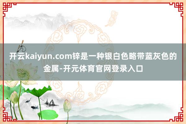 开云kaiyun.com锌是一种银白色略带蓝灰色的金属-开元体育官网登录入口