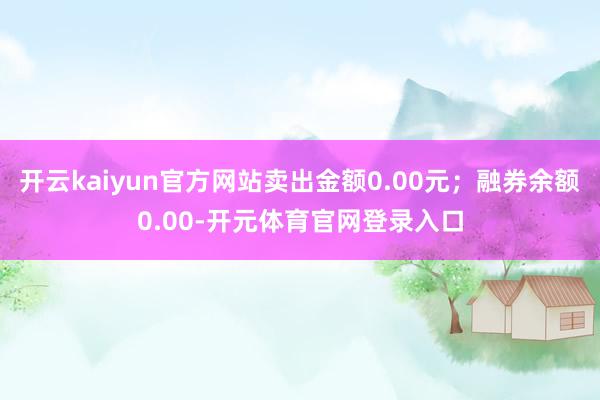 开云kaiyun官方网站卖出金额0.00元；融券余额0.00-开元体育官网登录入口