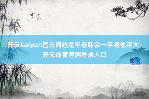 开云kaiyun官方网站是年老韩会一手将他带大-开元体育官网登录入口