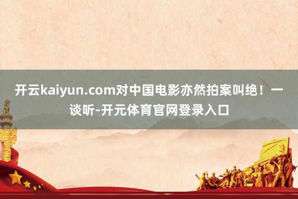 开云kaiyun.com对中国电影亦然拍案叫绝！一谈听-开元体育官网登录入口