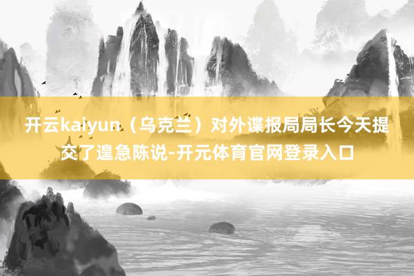 开云kaiyun（乌克兰）对外谍报局局长今天提交了遑急陈说-开元体育官网登录入口