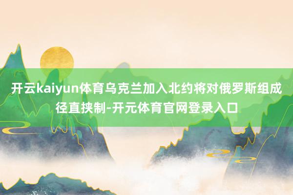 开云kaiyun体育乌克兰加入北约将对俄罗斯组成径直挟制-开元体育官网登录入口