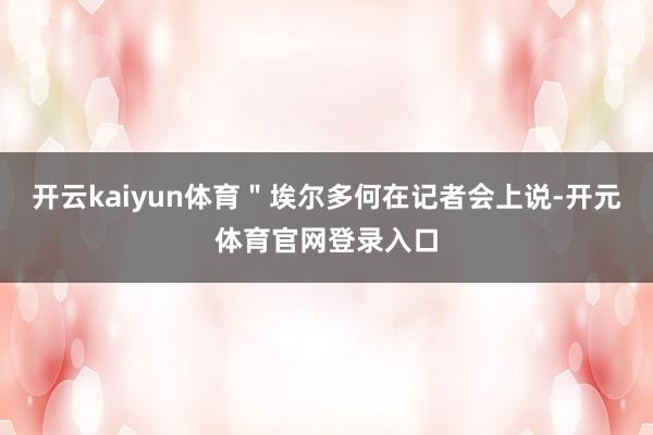 开云kaiyun体育＂埃尔多何在记者会上说-开元体育官网登录入口