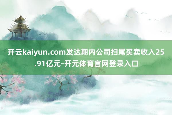 开云kaiyun.com发达期内公司扫尾买卖收入25.91亿元-开元体育官网登录入口